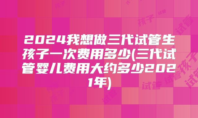 2024我想做三代试管生孩子一次费用多少(三代试管婴儿费用大约多少2021年)