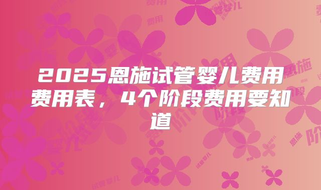 2025恩施试管婴儿费用费用表，4个阶段费用要知道