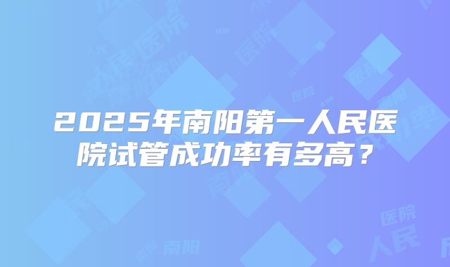 2025年南阳第一人民医院试管成功率有多高？