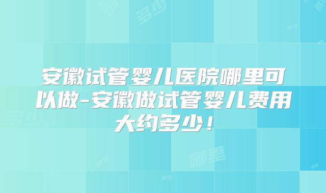 安徽试管婴儿医院哪里可以做-安徽做试管婴儿费用大约多少！