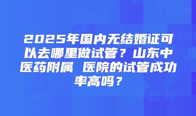 2025年国内无结婚证可以去哪里做试管?山东中医药附属 医院的试管成功率高吗?