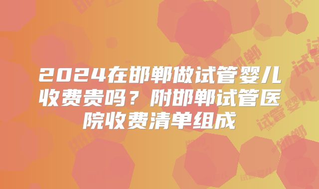 2024在邯郸做试管婴儿收费贵吗?附邯郸试管医院收费清单组成