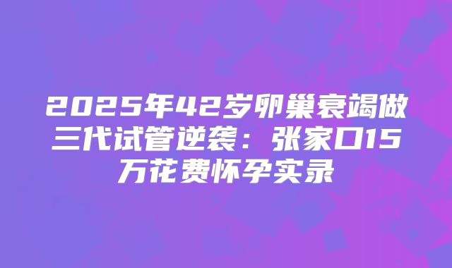 2025年42岁卵巢衰竭做三代试管逆袭：张家口15万花费怀孕实录