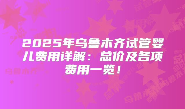 2025年乌鲁木齐试管婴儿费用详解:总价及各项费用一览!