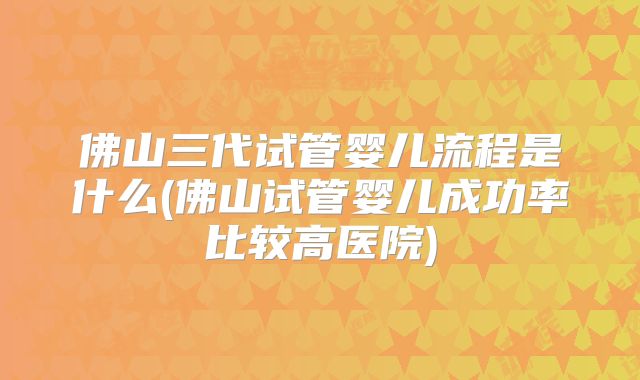 佛山三代试管婴儿流程是什么(佛山试管婴儿成功率比较高医院)
