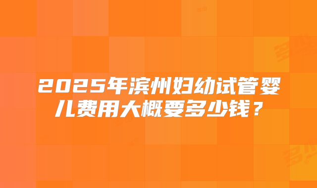 2025年滨州妇幼试管婴儿费用大概要多少钱？