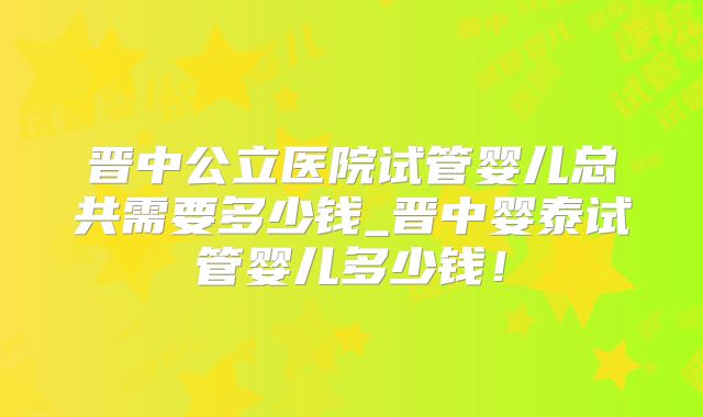 晋中公立医院试管婴儿总共需要多少钱_晋中婴泰试管婴儿多少钱!