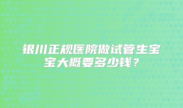 银川正规医院做试管生宝宝大概要多少钱?