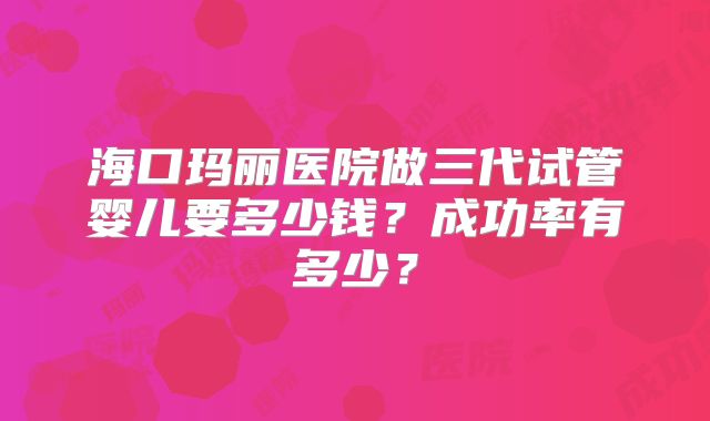 海口玛丽医院做三代试管婴儿要多少钱?成功率有多少?