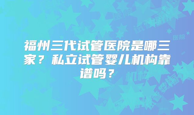 福州三代试管医院是哪三家？私立试管婴儿机构靠谱吗？