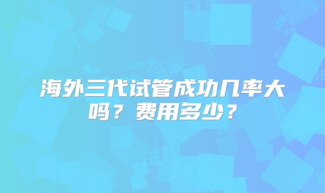海外三代试管成功几率大吗?费用多少?