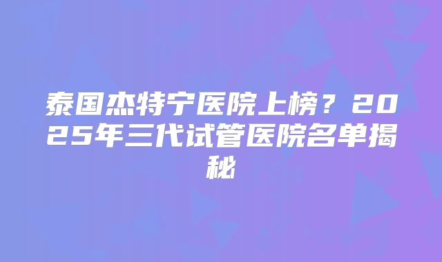 泰国杰特宁医院上榜？2025年三代试管医院名单揭秘