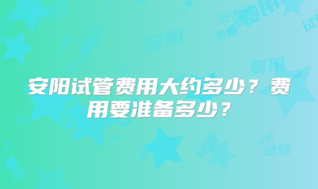 安阳试管费用大约多少？费用要准备多少？
