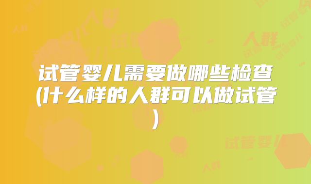 试管婴儿需要做哪些检查(什么样的人群可以做试管)