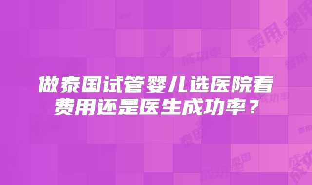 做泰国试管婴儿选医院看费用还是医生成功率?