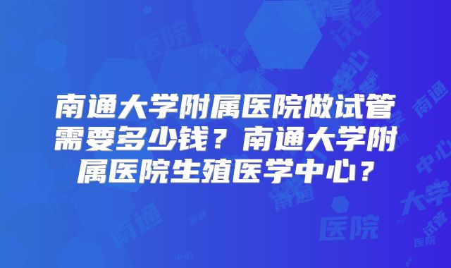 南通大学附属医院做试管需要多少钱？南通大学附属医院生殖医学中心？