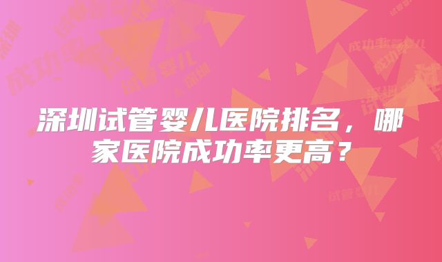 深圳试管婴儿医院排名,哪家医院成功率更高?