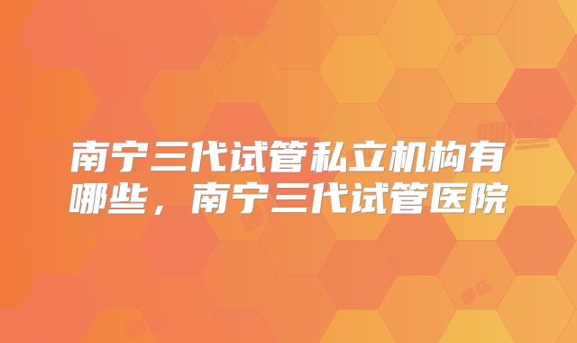 南宁三代试管私立机构有哪些，南宁三代试管医院