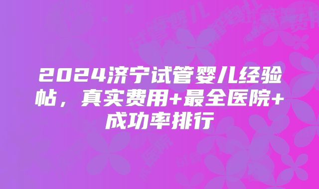 2024济宁试管婴儿经验帖，真实费用+最全医院+成功率排行
