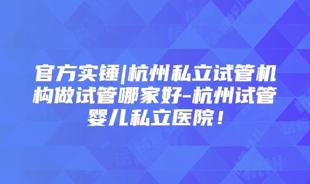官方实锤|杭州私立试管机构做试管哪家好-杭州试管婴儿私立医院！