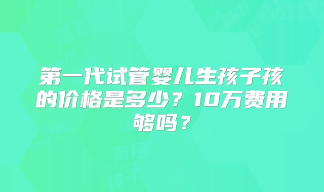 第一代试管婴儿生孩子孩的价格是多少?10万费用够吗?