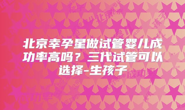 北京幸孕星做试管婴儿成功率高吗？三代试管可以选择-生孩子