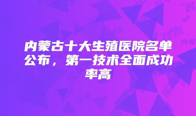 内蒙古十大生殖医院名单公布,第一技术全面成功率高