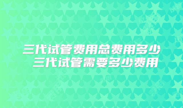 三代试管费用总费用多少 三代试管需要多少费用