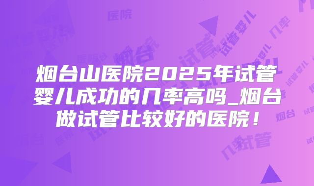 烟台山医院2025年试管婴儿成功的几率高吗_烟台做试管比较好的医院！