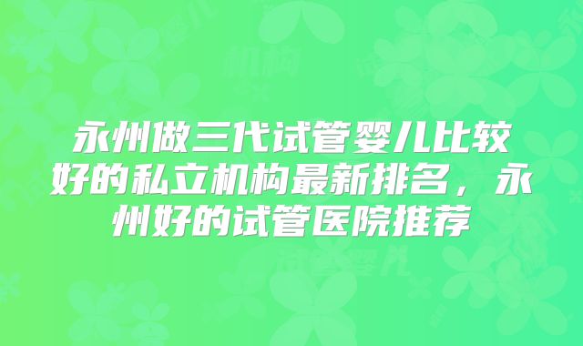 永州做三代试管婴儿比较好的私立机构最新排名,永州好的试管医院推荐