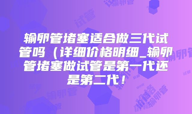 输卵管堵塞适合做三代试管吗（详细价格明细_输卵管堵塞做试管是第一代还是第二代！