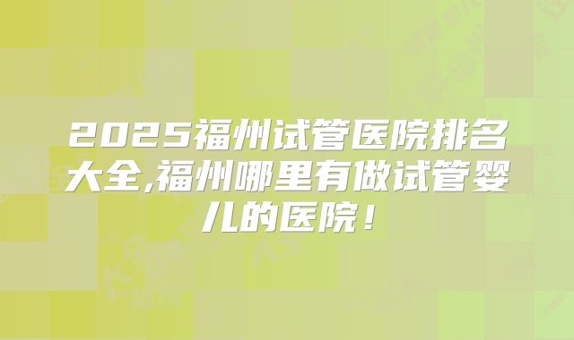 2025福州试管医院排名大全,福州哪里有做试管婴儿的医院！