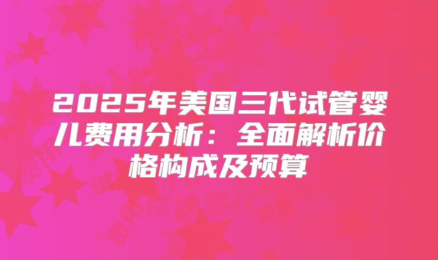 2025年美国三代试管婴儿费用分析:全面解析价格构成及预算