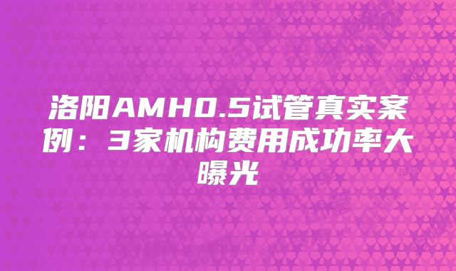 洛阳AMH0.5试管真实案例：3家机构费用成功率大曝光