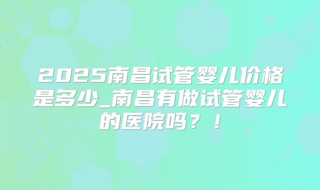 2025南昌试管婴儿价格是多少_南昌有做试管婴儿的医院吗?!