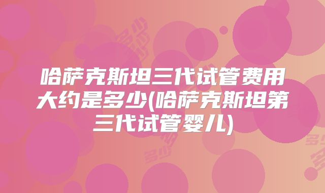 哈萨克斯坦三代试管费用大约是多少(哈萨克斯坦第三代试管婴儿)