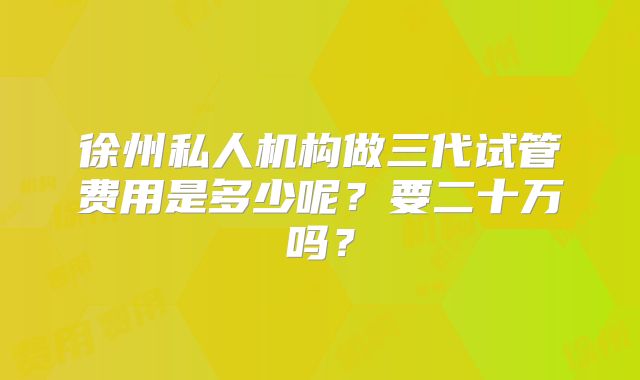徐州私人机构做三代试管费用是多少呢？要二十万吗？