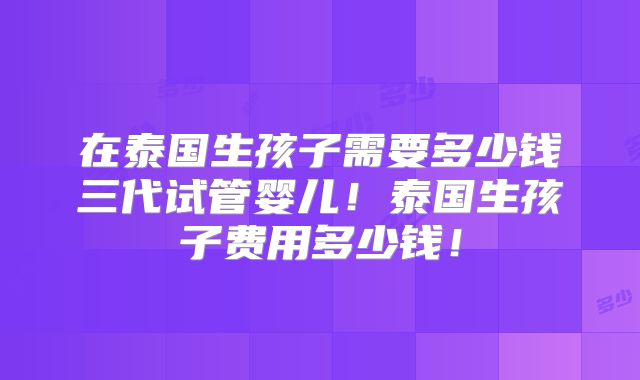 在泰国生孩子需要多少钱三代试管婴儿！泰国生孩子费用多少钱！