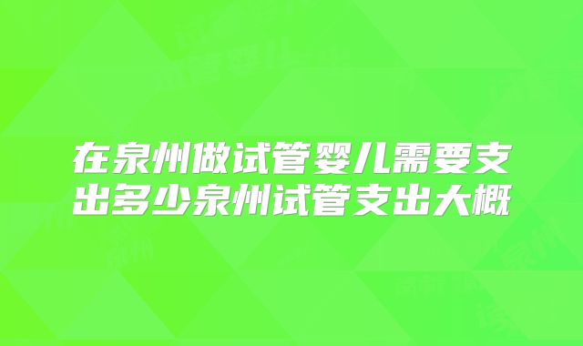 在泉州做试管婴儿需要支出多少泉州试管支出大概