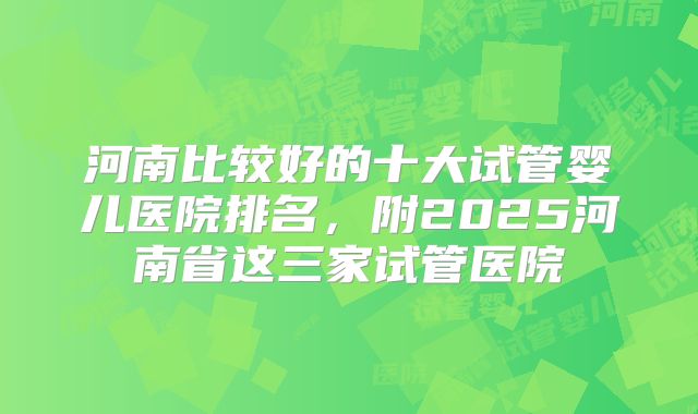 河南比较好的十大试管婴儿医院排名,附2025河南省这三家试管医院