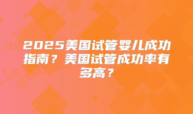 2025美国试管婴儿成功指南？美国试管成功率有多高？