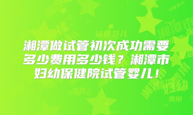 湘潭做试管初次成功需要多少费用多少钱？湘潭市妇幼保健院试管婴儿！