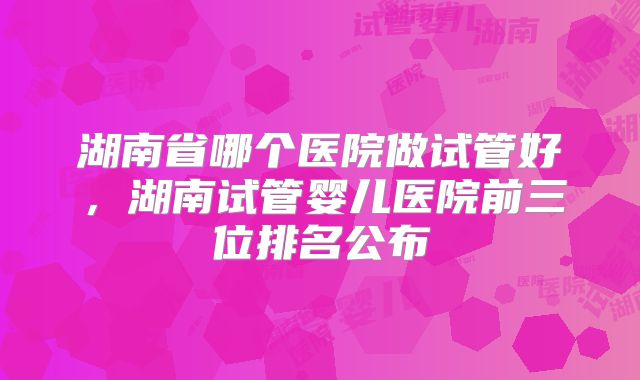 湖南省哪个医院做试管好,湖南试管婴儿医院前三位排名公布