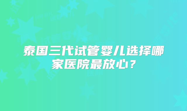泰国三代试管婴儿选择哪家医院最放心？