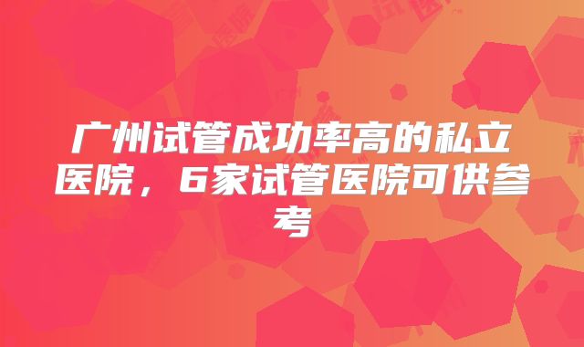 广州试管成功率高的私立医院，6家试管医院可供参考