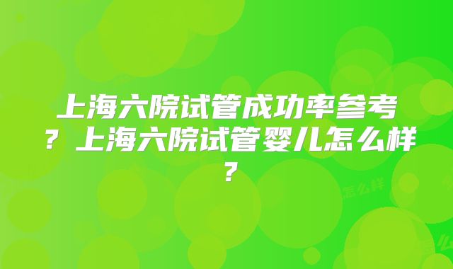 上海六院试管成功率参考？上海六院试管婴儿怎么样？