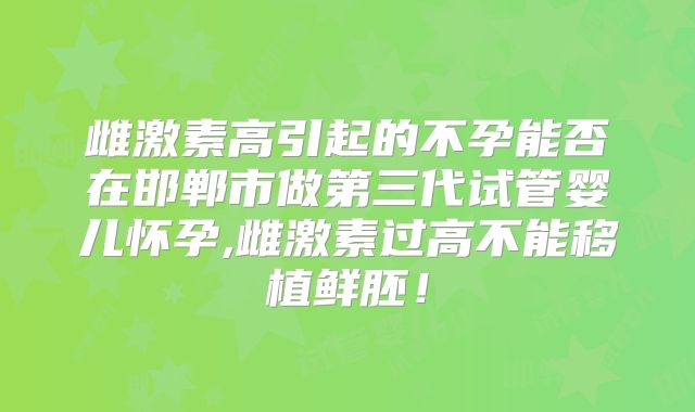 雌激素高引起的不孕能否在邯郸市做第三代试管婴儿怀孕,雌激素过高不能移植鲜胚！