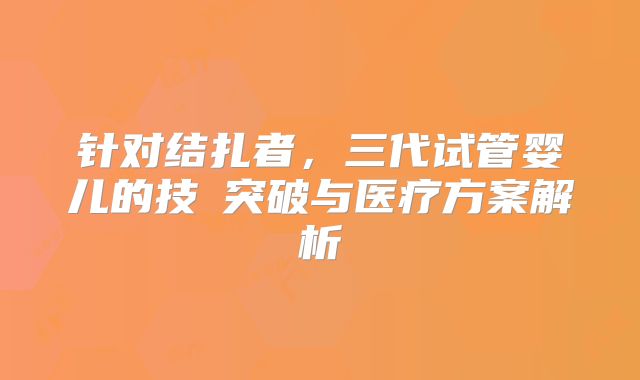 针对结扎者，三代试管婴儿的技術突破与医疗方案解析
