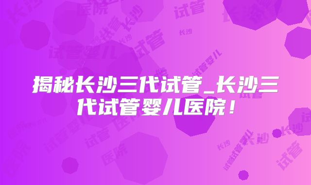 揭秘长沙三代试管_长沙三代试管婴儿医院！