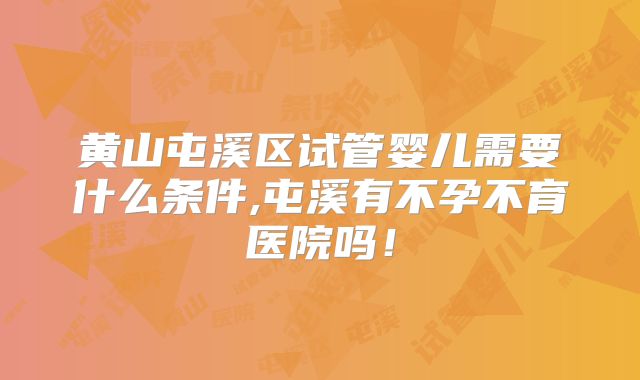 黄山屯溪区试管婴儿需要什么条件,屯溪有不孕不育医院吗！
